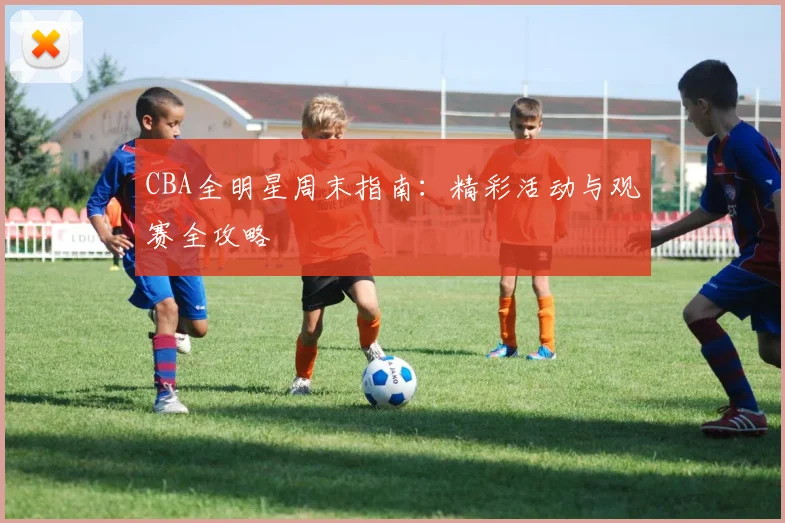 CBA全明星周末指南:精彩活动与观赛全攻略