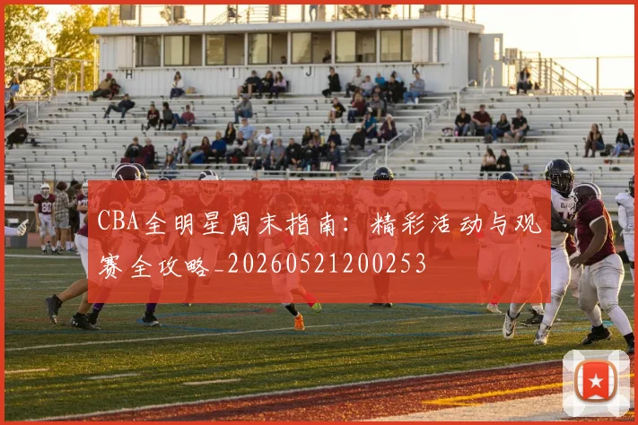 CBA全明星周末指南:精彩活动与观赛全攻略_20260521200253